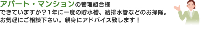 アパート・マンションの管理組合様できていますか？1年に一度の貯水槽、給排水管などのお掃除。管理の仕方をご相談下さい。親身にアドバイス！